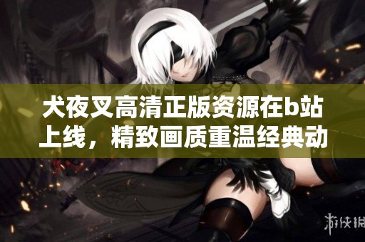 犬夜叉高清正版資源在b站上線，精致畫質(zhì)重溫經(jīng)典動漫【詳細(xì)資訊】