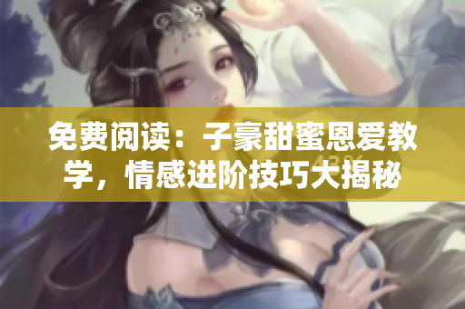 免費(fèi)閱讀：子豪甜蜜恩愛教學(xué)，情感進(jìn)階技巧大揭秘
