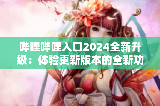 嗶哩嗶哩入口2024全新升級：體驗更新版本的全新功能