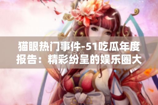 貓眼熱門事件-51吃瓜年度報告：精彩紛呈的娛樂圈大事盤點