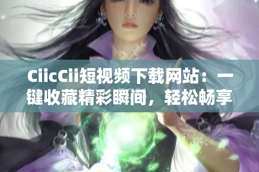 CiicCii短視頻下載網(wǎng)站：一鍵收藏精彩瞬間，輕松暢享免費(fèi)視聽(tīng)樂(lè)趣