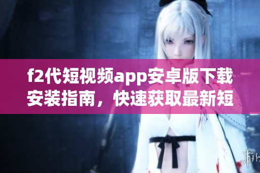 f2代短視頻app安卓版下載安裝指南，快速獲取最新短視頻APP享受創(chuàng)意樂趣