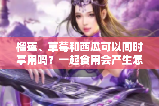 榴蓮、草莓和西瓜可以同時享用嗎？一起食用會產生怎樣的效果？