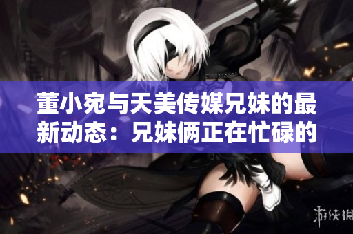 董小宛與天美傳媒兄妹的最新動(dòng)態(tài)：兄妹倆正在忙碌的干什么？