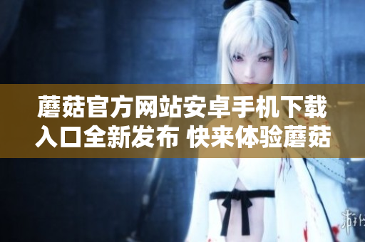 蘑菇官方網(wǎng)站安卓手機(jī)下載入口全新發(fā)布 快來體驗?zāi)⒐降臉O致魅力!