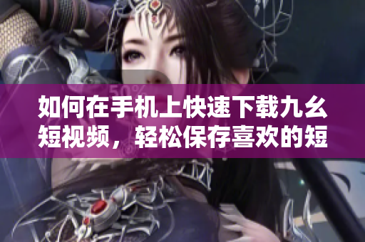 如何在手機(jī)上快速下載九幺短視頻，輕松保存喜歡的短視頻至本地【詳細(xì)教程】