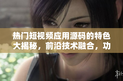 熱門短視頻應(yīng)用源碼的特色大揭秘，前沿技術(shù)融合，功能強(qiáng)大令人驚艷