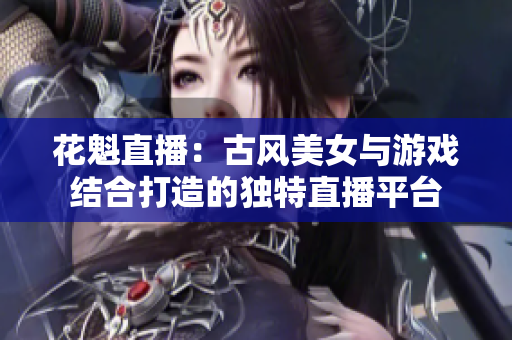 花魁直播：古風(fēng)美女與游戲結(jié)合打造的獨(dú)特直播平臺(tái)