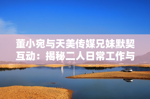 董小宛與天美傳媒兄妹默契互動(dòng)：揭秘二人日常工作與生活狀態(tài)