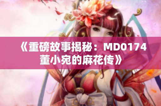 《重磅故事揭秘：MD0174董小宛的麻花傳》
