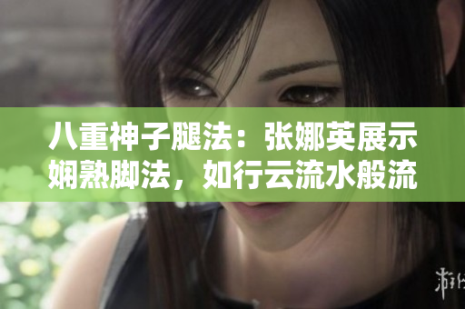 八重神子腿法：張娜英展示嫻熟腳法，如行云流水般流暢。