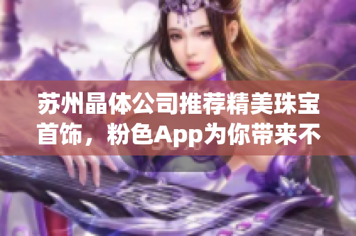 蘇州晶體公司推薦精美珠寶首飾，粉色App為你帶來(lái)不一樣的嶄新體驗(yàn)