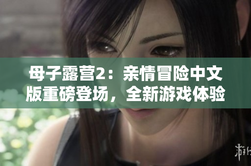 母子露營2：親情冒險中文版重磅登場，全新游戲體驗(yàn)等你來挑戰(zhàn)
