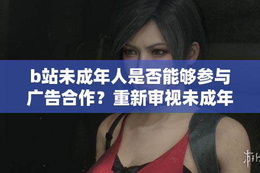b站未成年人是否能夠參與廣告合作？重新審視未成年人在b站的廣告合作政策