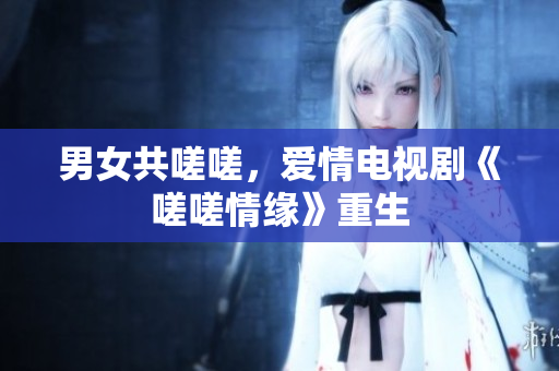 男女共嗟嗟，愛(ài)情電視劇《嗟嗟情緣》重生