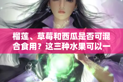 榴蓮、草莓和西瓜是否可混合食用？這三種水果可以一同品嘗嗎？