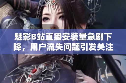 魅影B站直播安裝量急劇下降，用戶流失問題引發(fā)關(guān)注