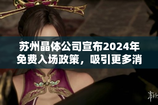 蘇州晶體公司宣布2024年免費入場政策，吸引更多消費者關(guān)注