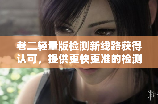 老二輕量版檢測(cè)新線路獲得認(rèn)可，提供更快更準(zhǔn)的檢測(cè)服務(wù)