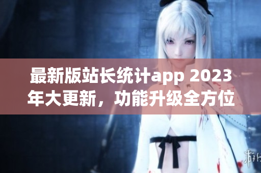 最新版站長(zhǎng)統(tǒng)計(jì)app 2023年大更新，功能升級(jí)全方位助力網(wǎng)站管理者。