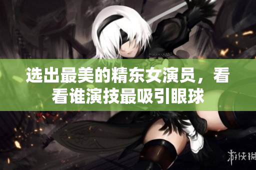 選出最美的精東女演員，看看誰演技最吸引眼球