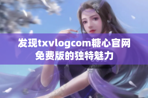 發(fā)現(xiàn)txvlogcom糖心官網(wǎng)免費(fèi)版的獨(dú)特魅力