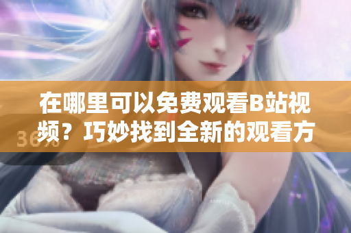 在哪里可以免費(fèi)觀看B站視頻？巧妙找到全新的觀看方式